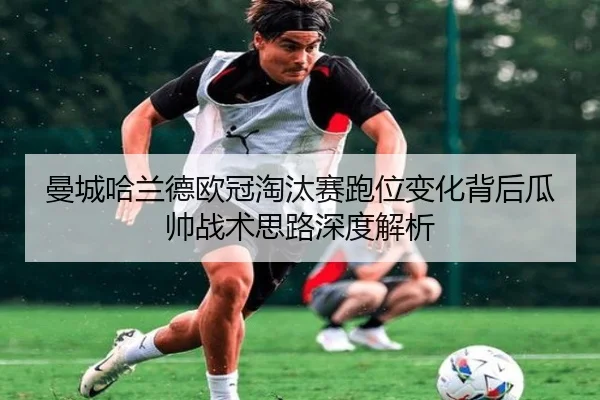 曼城哈兰德欧冠淘汰赛跑位变化背后瓜帅战术思路深度解析