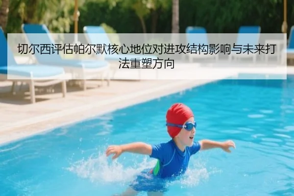 切尔西评估帕尔默核心地位对进攻结构影响与未来打法重塑方向