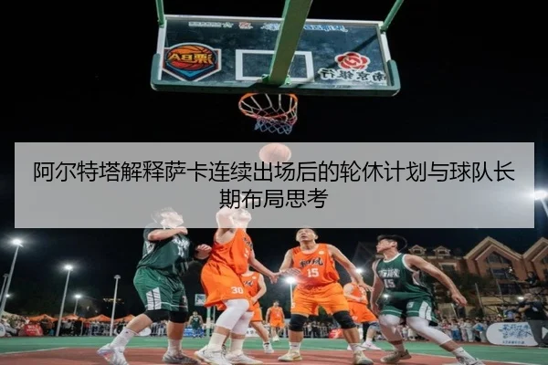 阿尔特塔解释萨卡连续出场后的轮休计划与球队长期布局思考