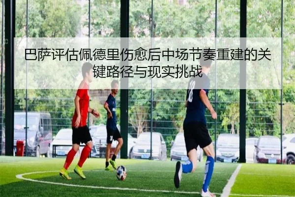 巴萨评估佩德里伤愈后中场节奏重建的关键路径与现实挑战