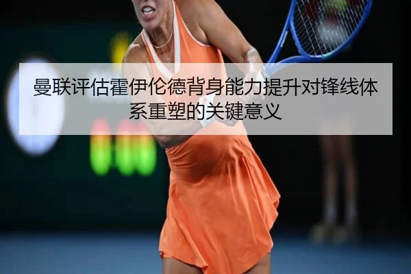 曼联评估霍伊伦德背身能力提升对锋线体系重塑的关键意义