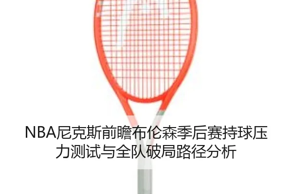 NBA尼克斯前瞻布伦森季后赛持球压力测试与全队破局路径分析